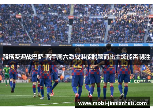 赫塔费迎战巴萨 西甲周六激战谁能脱颖而出主场能否制胜